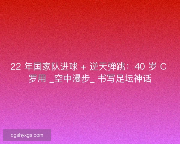 22 年国家队进球 + 逆天弹跳：40 岁 C 罗用 _空中漫步_ 书写足坛神话