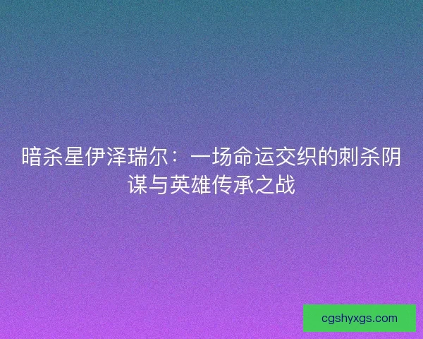 暗杀星伊泽瑞尔：一场命运交织的刺杀阴谋与英雄传承之战