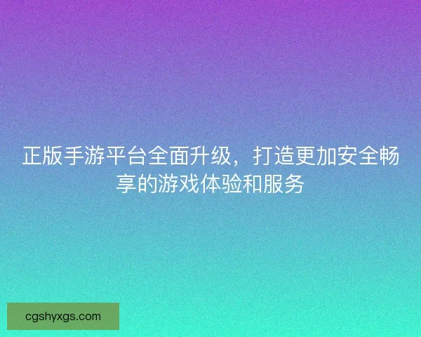 正版手游平台全面升级，打造更加安全畅享的游戏体验和服务