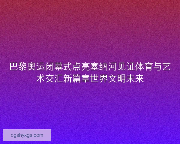 巴黎奥运闭幕式点亮塞纳河见证体育与艺术交汇新篇章世界文明未来