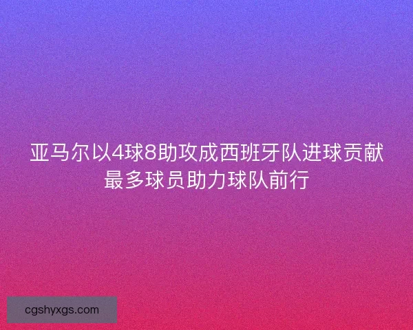 亚马尔以4球8助攻成西班牙队进球贡献最多球员助力球队前行