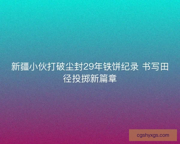 新疆小伙打破尘封29年铁饼纪录 书写田径投掷新篇章