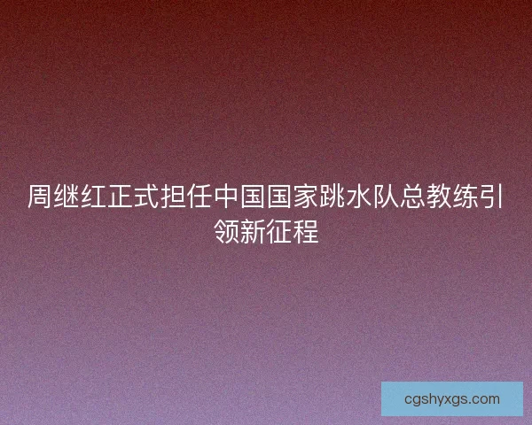 周继红正式担任中国国家跳水队总教练引领新征程