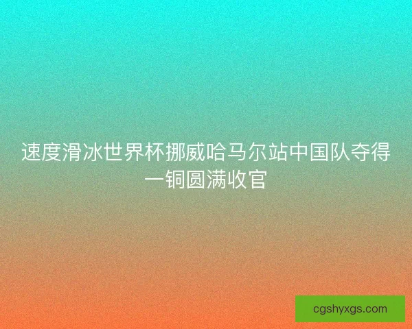 速度滑冰世界杯挪威哈马尔站中国队夺得一铜圆满收官