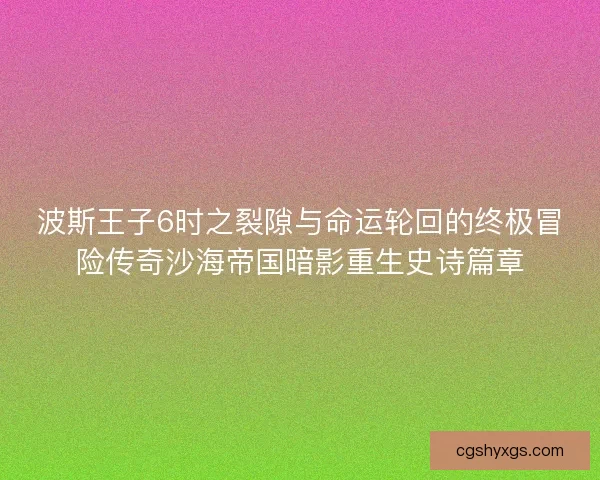 波斯王子6时之裂隙与命运轮回的终极冒险传奇沙海帝国暗影重生史诗篇章