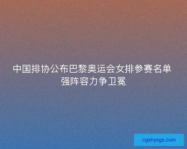 中国排协公布巴黎奥运会女排参赛名单 强阵容力争卫冕