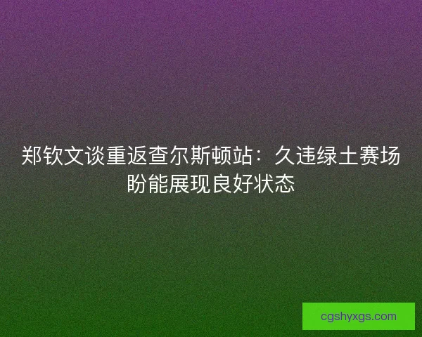郑钦文谈重返查尔斯顿站：久违绿土赛场盼能展现良好状态