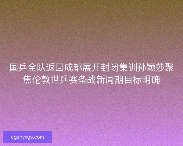 国乒全队返回成都展开封闭集训孙颖莎聚焦伦敦世乒赛备战新周期目标明确