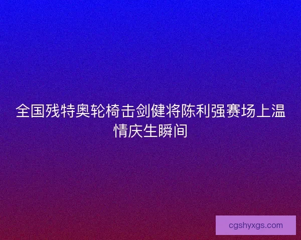 全国残特奥轮椅击剑健将陈利强赛场上温情庆生瞬间