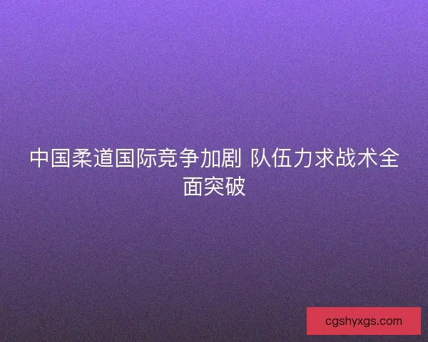 中国柔道国际竞争加剧 队伍力求战术全面突破