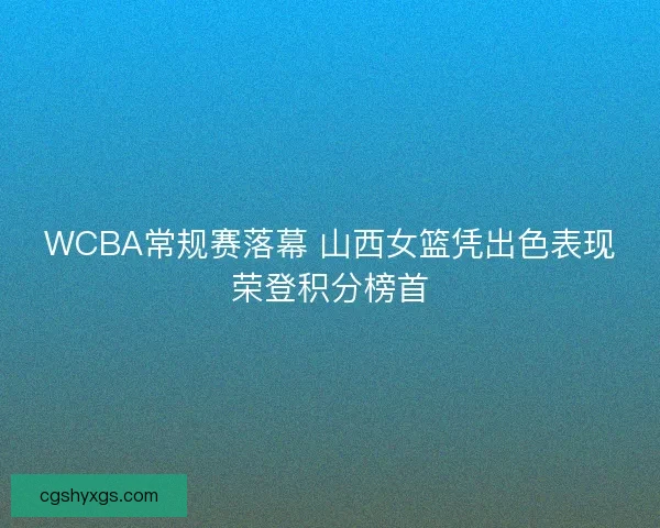 WCBA常规赛落幕 山西女篮凭出色表现荣登积分榜首